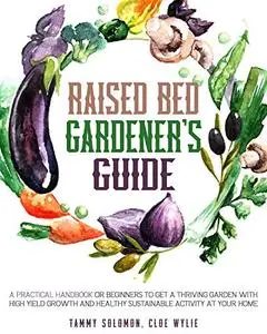 Raised Bed Gardener's Guide: A Practical Handbook for Beginners to get a Thriving Garden With High Yield Growth