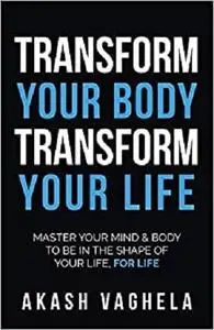 Transform Your Body Transform Your Life: Master your mind & body to be in the shape of your life, for life