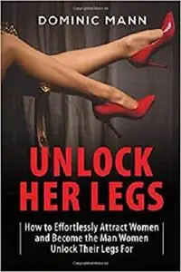 Unlock Her Legs: How to Effortlessly Attract Women and Become the Man Women Unlock Their Legs For