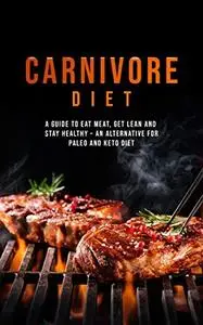 Carnivore Diet: Eat Meat, Get Lean, and Stay Healthy - An Alternative for Paleo and Keto Diet