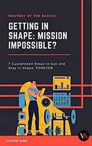 Getting in Shape: Mission Impossible?: 7 Guaranteed Steps to Get and Stay in Shape, FOREVER!