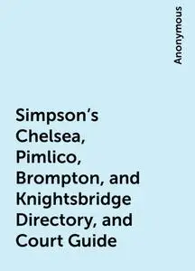 «Simpson's Chelsea, Pimlico, Brompton, and Knightsbridge Directory, and Court Guide» by None
