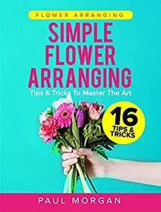 Flower Arranging: Simple Flower Arranging - 21 Tips & Tricks To Master The Art