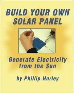 Phillip Hurley - Build Your Own Solar Panel: Generate Electricity from the Sun