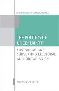 The Politics of Uncertainty: Sustaining and Subverting Electoral Authoritarianism