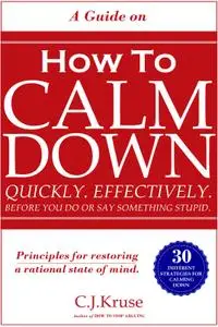 A Guide On How To CALM DOWN: Quickly. Effectively. Before You Do Or Say Something STUPID