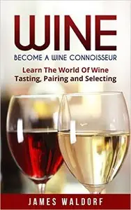 Wine: Become A Wine Connoisseur - Learn The World Of Wine Tasting, Pairing and Selecting (Wine Mastery, Wine Expert)