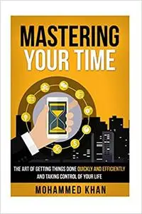 Mastering Your Time: The Art Of Getting Things Done Quickly And Efficiently And Taking Control Of Your Life