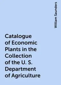 «Catalogue of Economic Plants in the Collection of the U. S. Department of Agriculture» by William Saunders