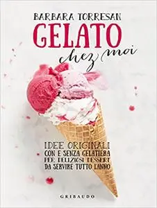 Gelato chez moi. Idee originali con e senza gelatiera per deliziosi dessert da servire tutto l'anno