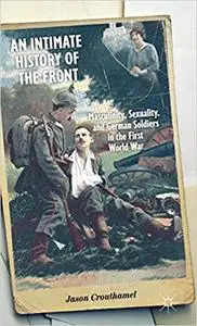 An Intimate History of the Front: Masculinity, Sexuality, and German Soldiers in the First World War