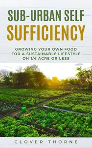 Sub-Urban Self Sufficiency: Growing Your Own Food For a Sustainable Lifestyle on 1/4 Acre or Less