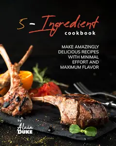 5-Ingredient Cookbook: Make Amazingly Delicious Recipes with Minimal Effort and Maximum Flavor