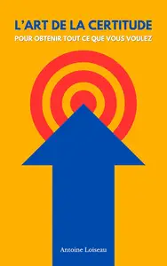L'Art de la Certitude : Comment Obtenir Tout ce que Vous Voulez : Maîtrisez les Secrets de la Confiance Absolue