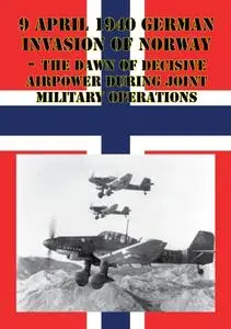 «9 April 1940 German Invasion Of Norway – The Dawn Of Decisive Airpower During Joint Military Operations» by Major Brian