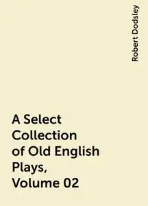 «A Select Collection of Old English Plays, Volume 02» by Robert Dodsley