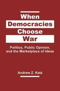 When Democracies Choose War : Politics, Public Opinion, and the Marketplace of Ideas