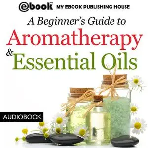 «A Beginner’s Guide to Aromatherapy & Essential Oils - Recipes for Health and Healing» by My Ebook Publishing House