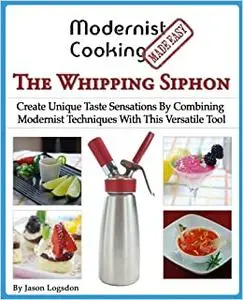 Modernist Cooking Made Easy: The Whipping Siphon: Create Unique Taste Sensations By Combining Modernist Techniques With