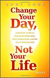 Change Your Day, Not Your Life: A Realistic Guide to Sustained Motivation, More Productivity and the Art Of Working Well