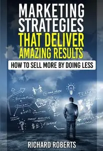 Marketing Strategies That Deliver Amazing Results: How to Sell More By Doing Less