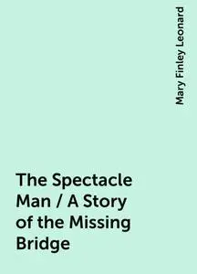 «The Spectacle Man / A Story of the Missing Bridge» by Mary Finley Leonard