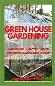 GREEN HOUSE GARDENING: ULTIMATE GUIDE TO GROWING FRUIT AND VEGETABLES All YEAR ROUND FOR BEGINNER'S
