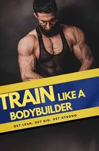 Train Like Bodybuilder : Get Lean. Get Big. Get Strong