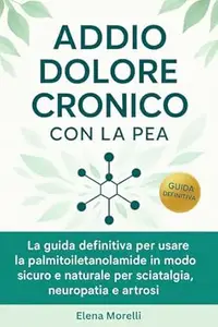Elena Morelli – Addio Dolore Cronico con la PEA : La guida definitiva per usare la palmitoiletanolamide in modo sicuro, efficace e naturale per sciatalgia, neuropatia e artrosi (2025)