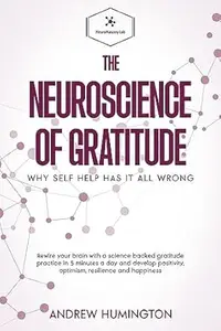 The Neuroscience Of Gratitude: Why Self Help Has It All Wrong: Rewire Your Brain With A Science Backed Gratitude Practice In 5