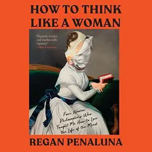 How to Think Like a Woman: Four Women Philosophers Who Taught Me How to Love the Life of the Mind [Audiobook]