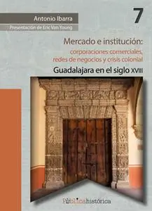 «Mercado e institución: corporaciones comerciales, redes de negocios y crisis colonial.» by Antonio Ibarra