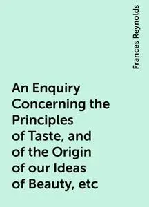 «An Enquiry Concerning the Principles of Taste, and of the Origin of our Ideas of Beauty, etc» by Frances Reynolds