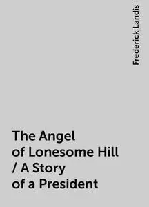 «The Angel of Lonesome Hill / A Story of a President» by Frederick Landis