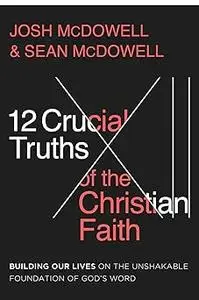 12 Crucial Truths of the Christian Faith: Building Our Lives on the Unshakable Foundation of God’s Word