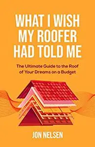 What I Wish My Roofer Had Told Me: The Ultimate Guide to the Roof of Your Dreams on a Budget (Homeowner Books)