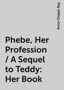 «Phebe, Her Profession / A Sequel to Teddy: Her Book» by Anna Chapin Ray