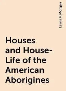 «Houses and House-Life of the American Aborigines» by Lewis H.Morgan