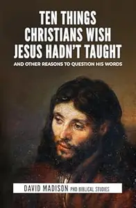 Ten Things Christians Wish Jesus Hadn't Taught: And Other Reasons to Question His Words