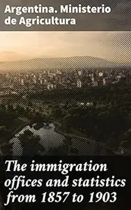The immigration offices and statistics from 1857 to 1903: Information for the Universal Exhibition of St. Louis (U.S.A.)