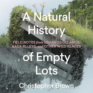 A Natural History of Empty Lots: Field Notes from Urban Edgelands, Back Alleys, and Other Wild Places [Audiobook]