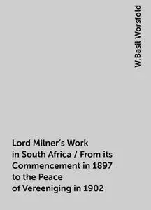 «Lord Milner's Work in South Africa / From its Commencement in 1897 to the Peace of Vereeniging in 1902» by W.Basil Wors