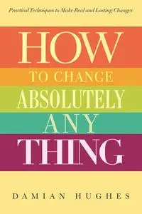 How to Change Absolutely Anything: Practical Techniques to Make Real and Lasting Changes