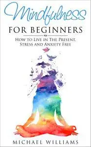 Mindfulness for Beginners: How to Live in The Present, Stress and Anxiety Free