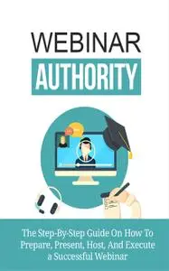 Webinar Authority: The Step-by-Step Guide on How to Prepare, Present, Host, and Execute a Successful Webinar!