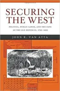 Securing the West: Politics, Public Lands, and the Fate of the Old Republic, 1785–1850