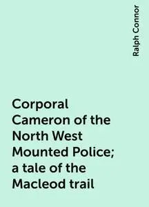 «Corporal Cameron of the North West Mounted Police; a tale of the Macleod trail» by Ralph Connor