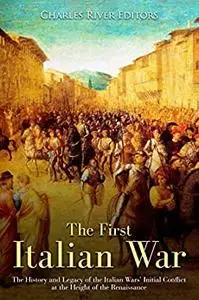 The First Italian War: The History and Legacy of the Italian Wars’ Initial Conflict at the Height of the Renaissance