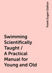 «Swimming Scientifically Taught / A Practical Manual for Young and Old» by Frank Eugen Dalton