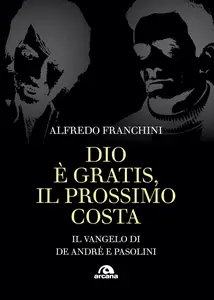 Alfredo Franchini - Dio è gratis, il prossimo costa: Il vangelo di De Andrè e Pasolini